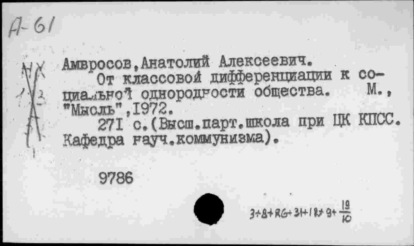 ﻿Амвросов,Анатолий Алексеевич.
От классовой дифференциации к социальной однородности общества. М., "Мысль”,1972.
271 с.(Высш.парт.школа при ЦК КПСС. Кафедра науч.коммунизма).
9786
•	19